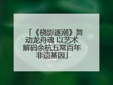 《桡影逐潮》舞动龙舟魂 以艺术解码余杭五常百年非遗基因