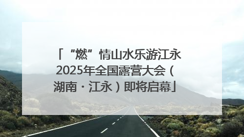 “燃”情山水乐游江永 2025年全国露营大会（湖南・江永）即将启幕
