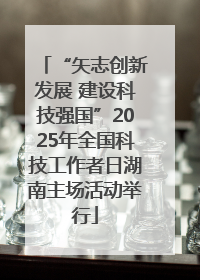 “矢志创新发展 建设科技强国”2025年全国科技工作者日湖南主场活动举行
