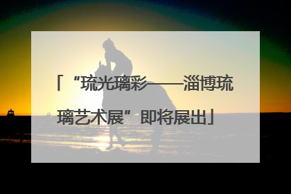 “琉光璃彩——淄博琉璃艺术展”即将展出