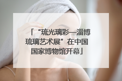 “琉光璃彩—淄博琉璃艺术展”在中国国家博物馆开幕