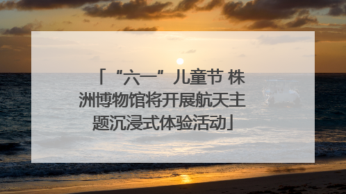 “六一”儿童节 株洲博物馆将开展航天主题沉浸式体验活动