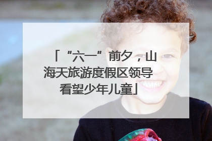 “六一”前夕，山海天旅游度假区领导看望少年儿童