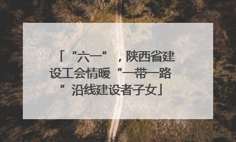 “六一”，陕西省建设工会情暖“一带一路”沿线建设者子女