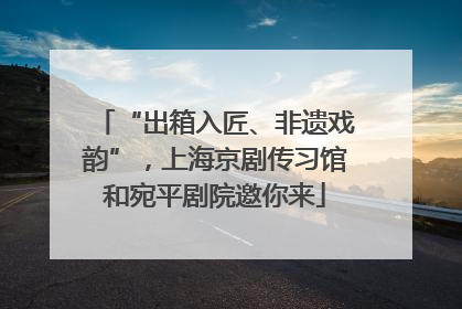 “出箱入匠、非遗戏韵”，上海京剧传习馆和宛平剧院邀你来