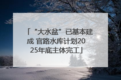 “大水盆”已基本建成 官路水库计划2025年底主体完工