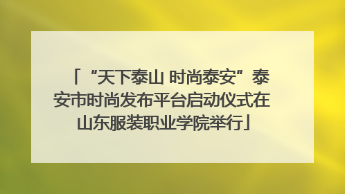 “天下泰山 时尚泰安”泰安市时尚发布平台启动仪式在山东服装职业学院举行