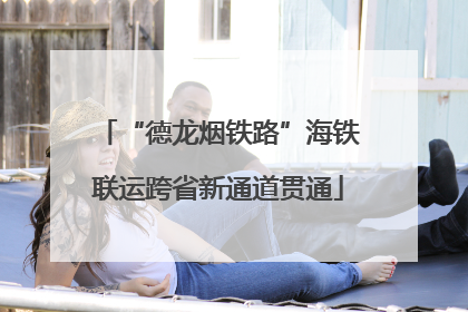 “德龙烟铁路”海铁联运跨省新通道贯通
