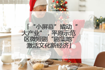 “小屏幕”撬动“大产业”，平原示范区微短剧“剧集地”激活文化新经济