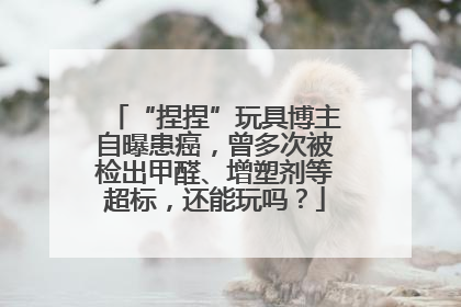 “捏捏”玩具博主自曝患癌，曾多次被检出甲醛、增塑剂等超标，还能玩吗？