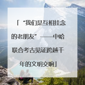 “我们是互相挂念的老朋友”——中哈联合考古见证跨越千年的文明交响