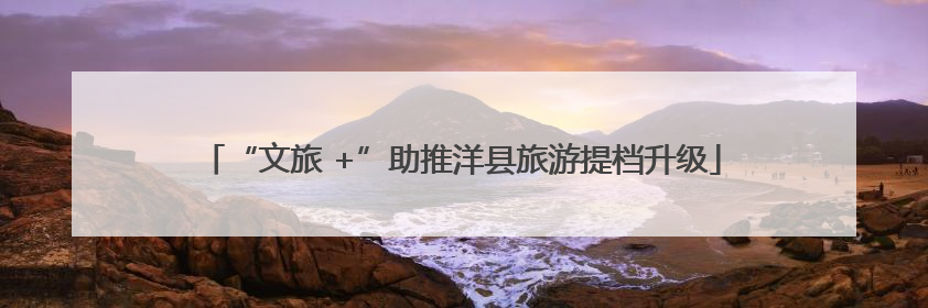 “文旅 +”助推洋县旅游提档升级