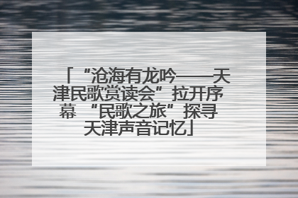 “沧海有龙吟——天津民歌赏读会”拉开序幕 “民歌之旅”探寻天津声音记忆