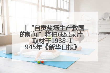“自贡盐场生产救国的新闻”将拍成纪录片 取材于1938-1945年《新华日报》的连续报道