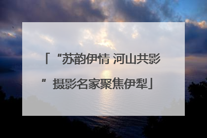 “苏韵伊情 河山共影”摄影名家聚焦伊犁