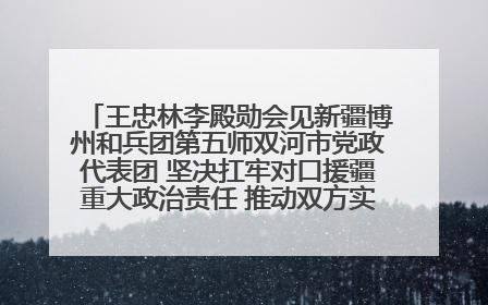 王忠林李殿勋会见新疆博州和兵团第五师双河市党政代表团 坚决扛牢对口援疆重大政治责任 推动双方实现优势互补务实合作