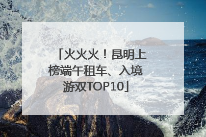 火火火！昆明上榜端午租车、入境游双TOP10
