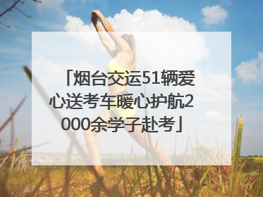 烟台交运51辆爱心送考车暖心护航2000余学子赴考