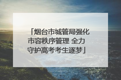 烟台市城管局强化市容秩序管理 全力守护高考考生逐梦