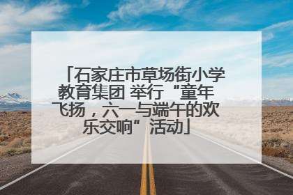 石家庄市草场街小学教育集团 举行“童年飞扬，六一与端午的欢乐交响”活动