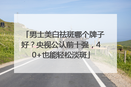 男士美白祛斑哪个牌子好？央视公认前十强，40+也能轻松淡斑