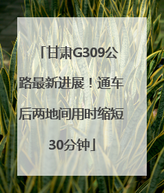 甘肃G309公路最新进展！通车后两地间用时缩短30分钟