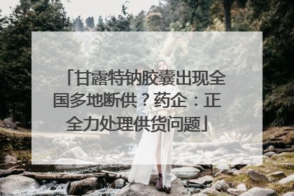 甘露特钠胶囊出现全国多地断供？药企：正全力处理供货问题
