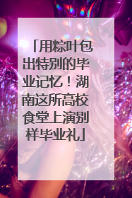 用粽叶包出特别的毕业记忆！湖南这所高校食堂上演别样毕业礼