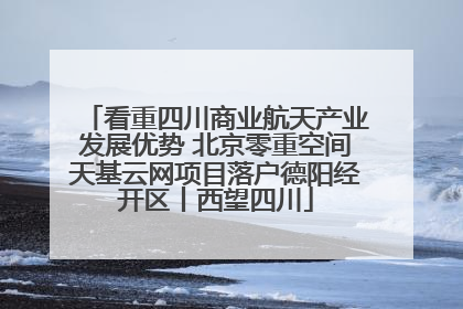 看重四川商业航天产业发展优势 北京零重空间天基云网项目落户德阳经开区丨西望四川