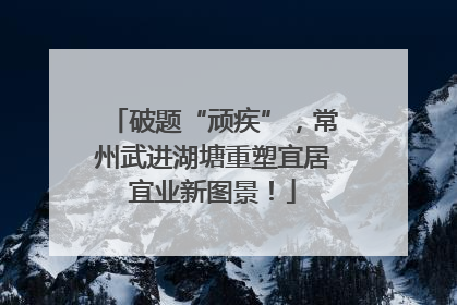 破题“顽疾”，常州武进湖塘重塑宜居宜业新图景！