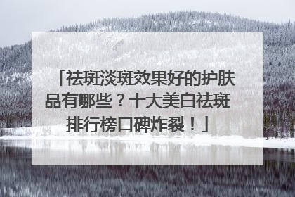 祛斑淡斑效果好的护肤品有哪些？十大美白祛斑排行榜口碑炸裂！