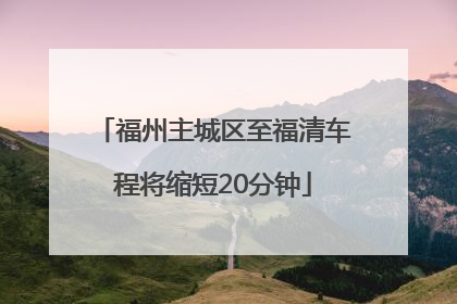 福州主城区至福清车程将缩短20分钟
