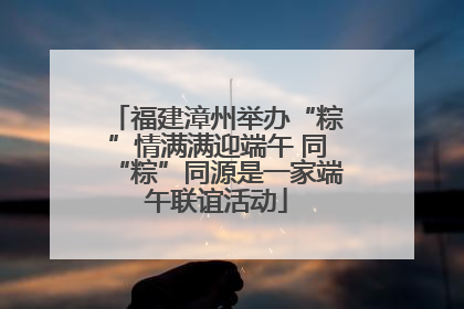 福建漳州举办“粽”情满满迎端午 同“粽”同源是一家端午联谊活动