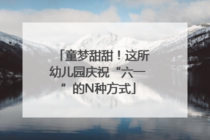 童梦甜甜！这所幼儿园庆祝“六一”的N种方式