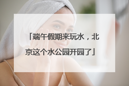 端午假期来玩水，北京这个水公园开园了