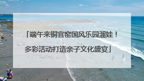 端午来铜官窑国风乐园溜娃！多彩活动打造亲子文化盛宴