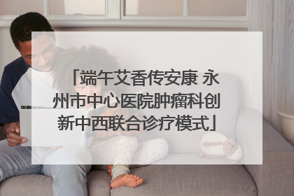 端午艾香传安康 永州市中心医院肿瘤科创新中西联合诊疗模式