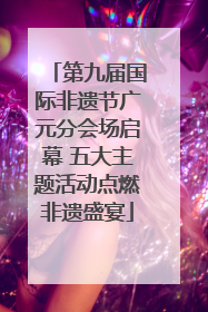 第九届国际非遗节广元分会场启幕 五大主题活动点燃非遗盛宴