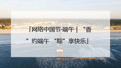 网络中国节·端午｜“香”约端午 “粽”享快乐