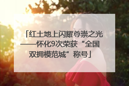 红土地上闪耀尊崇之光——怀化9次荣获“全国双拥模范城”称号