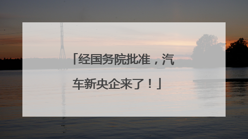 经国务院批准，汽车新央企来了！