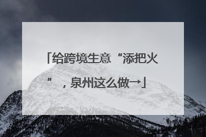 给跨境生意“添把火”，泉州这么做→