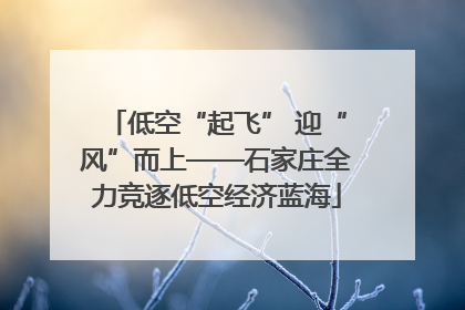 低空“起飞” 迎“风”而上——石家庄全力竞逐低空经济蓝海