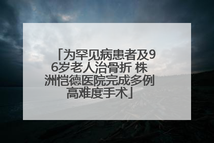 为罕见病患者及96岁老人治骨折 株洲恺德医院完成多例高难度手术