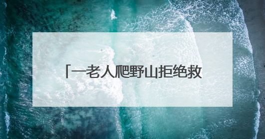 一老人爬野山拒绝救援，被困4天！北京四个消防站出动搜寻