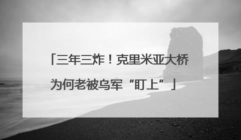 三年三炸！克里米亚大桥为何老被乌军“盯上”