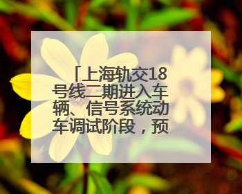 上海轨交18号线二期进入车辆、信号系统动车调试阶段，预计年底开通