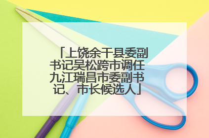 上饶余干县委副书记吴松跨市调任九江瑞昌市委副书记、市长候选人