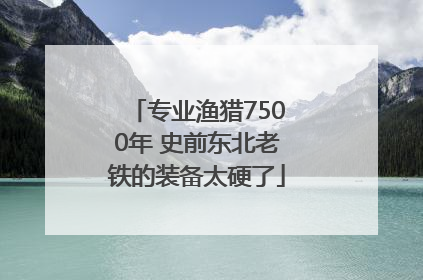 专业渔猎7500年 史前东北老铁的装备太硬了