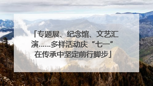 专题展、纪念馆、文艺汇演……多样活动庆“七一” 在传承中坚定前行脚步